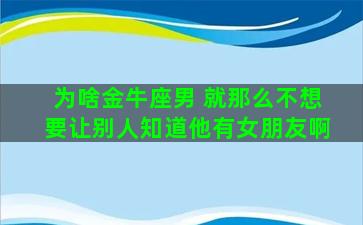 为啥金牛座男 就那么不想要让别人知道他有女朋友啊